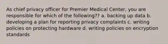 As chief privacy officer for Premier Medical Center, you are responsible for which of the following?? a. backing up data b. developing a plan for reporting privacy complaints c. writing policies on protecting hardware d. writing policies on encryption standards