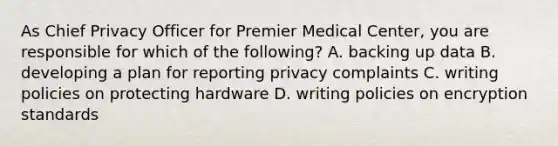 As Chief Privacy Officer for Premier Medical Center, you are responsible for which of the following? A. backing up data B. developing a plan for reporting privacy complaints C. writing policies on protecting hardware D. writing policies on encryption standards