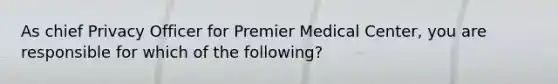 As chief Privacy Officer for Premier Medical Center, you are responsible for which of the following?