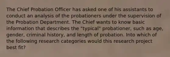 The Chief Probation Officer has asked one of his assistants to conduct an analysis of the probationers under the supervision of the Probation Department. The Chief wants to know basic information that describes the "typical" probationer, such as age, gender, criminal history, and length of probation. Into which of the following research categories would this research project best fit?