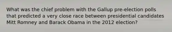 What was the chief problem with the Gallup pre-election polls that predicted a very close race between presidential candidates Mitt Romney and <a href='https://www.questionai.com/knowledge/kamqSq6fMf-barack-obama' class='anchor-knowledge'>barack obama</a> in the 2012 election?