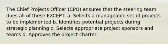 The Chief Projects Officer (CPO) ensures that the steering team does all of these EXCEPT: a. Selects a manageable set of projects to be implemented b. Identifies potential projects during strategic planning c. Selects appropriate project sponsors and teams d. Approves the project charter