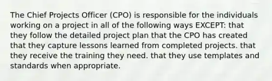 The Chief Projects Officer (CPO) is responsible for the individuals working on a project in all of the following ways EXCEPT: that they follow the detailed project plan that the CPO has created that they capture lessons learned from completed projects. that they receive the training they need. that they use templates and standards when appropriate.