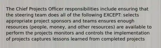 The Chief Projects Officer responsibilities include ensuring that the steering team does all of the following EXCEPT: selects appropriate project sponsors and teams ensures enough resources (people, money, and other resources) are available to perform the projects monitors and controls the implementation of projects captures lessons learned from completed projects