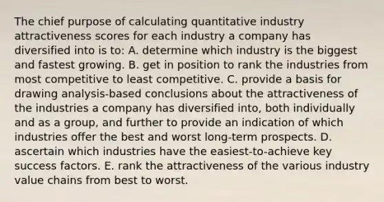 The chief purpose of calculating quantitative industry attractiveness scores for each industry a company has diversified into is to: A. determine which industry is the biggest and fastest growing. B. get in position to rank the industries from most competitive to least competitive. C. provide a basis for drawing analysis-based conclusions about the attractiveness of the industries a company has diversified into, both individually and as a group, and further to provide an indication of which industries offer the best and worst long-term prospects. D. ascertain which industries have the easiest-to-achieve key success factors. E. rank the attractiveness of the various industry value chains from best to worst.