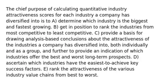 The chief purpose of calculating quantitative industry attractiveness scores for each industry a company has diversified into is to A) determine which industry is the biggest and fastest growing. B) get in position to rank the industries from most competitive to least competitive. C) provide a basis for drawing analysis-based conclusions about the attractiveness of the industries a company has diversified into, both individually and as a group, and further to provide an indication of which industries offer the best and worst long-term prospects. D) ascertain which industries have the easiest-to-achieve key success factors. E) rank the attractiveness of the various industry value chains from best to worst.