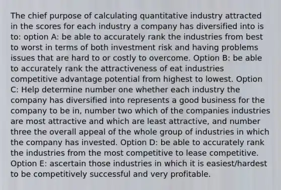 The chief purpose of calculating quantitative industry attracted in the scores for each industry a company has diversified into is to: option A: be able to accurately rank the industries from best to worst in terms of both investment risk and having problems issues that are hard to or costly to overcome. Option B: be able to accurately rank the attractiveness of eat industries competitive advantage potential from highest to lowest. Option C: Help determine number one whether each industry the company has diversified into represents a good business for the company to be in, number two which of the companies industries are most attractive and which are least attractive, and number three the overall appeal of the whole group of industries in which the company has invested. Option D: be able to accurately rank the industries from the most competitive to lease competitive. Option E: ascertain those industries in which it is easiest/hardest to be competitively successful and very profitable.