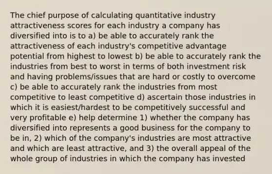 The chief purpose of calculating quantitative industry attractiveness scores for each industry a company has diversified into is to a) be able to accurately rank the attractiveness of each industry's competitive advantage potential from highest to lowest b) be able to accurately rank the industries from best to worst in terms of both investment risk and having problems/issues that are hard or costly to overcome c) be able to accurately rank the industries from most competitive to least competitive d) ascertain those industries in which it is easiest/hardest to be competitively successful and very profitable e) help determine 1) whether the company has diversified into represents a good business for the company to be in, 2) which of the company's industries are most attractive and which are least attractive, and 3) the overall appeal of the whole group of industries in which the company has invested