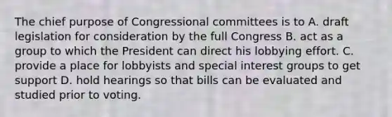 The chief purpose of Congressional committees is to A. draft legislation for consideration by the full Congress B. act as a group to which the President can direct his lobbying effort. C. provide a place for lobbyists and special <a href='https://www.questionai.com/knowledge/kiXYXLKJmH-interest-groups' class='anchor-knowledge'>interest groups</a> to get support D. hold hearings so that bills can be evaluated and studied prior to voting.