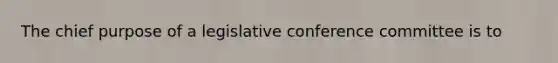 The chief purpose of a legislative conference committee is to