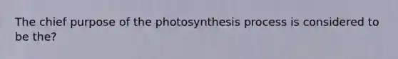 The chief purpose of the photosynthesis process is considered to be the?