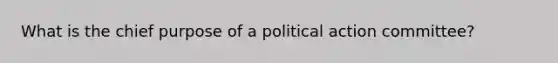 What is the chief purpose of a political action committee?