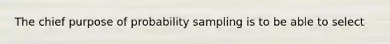 The chief purpose of probability sampling is to be able to select