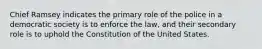 Chief Ramsey indicates the primary role of the police in a democratic society is to enforce the law, and their secondary role is to uphold the Constitution of the United States.