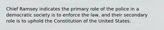 Chief Ramsey indicates the primary role of the police in a democratic society is to enforce the law, and their secondary role is to uphold the Constitution of the United States.