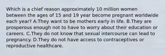 Which is a chief reason approximately 10 million women between the ages of 15 and 19 year become pregnant worldwide each year? A.They want to be mothers early in life. B.They are prosperous enough not to have to worry about their education or careers. C.They do not know that sexual intercourse can lead to pregnancy. D.They do not have access to contraceptives or reproductive healthcare.