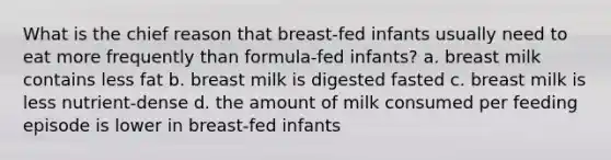 What is the chief reason that breast-fed infants usually need to eat more frequently than formula-fed infants? a. breast milk contains less fat b. breast milk is digested fasted c. breast milk is less nutrient-dense d. the amount of milk consumed per feeding episode is lower in breast-fed infants