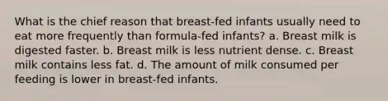 What is the chief reason that breast-fed infants usually need to eat more frequently than formula-fed infants?​ a. ​Breast milk is digested faster. b. ​Breast milk is less nutrient dense. c. ​Breast milk contains less fat. d. ​The amount of milk consumed per feeding is lower in breast-fed infants.