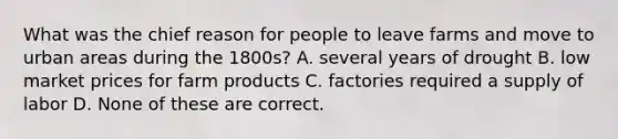 What was the chief reason for people to leave farms and move to urban areas during the 1800s? A. several years of drought B. low market prices for farm products C. factories required a supply of labor D. None of these are correct.