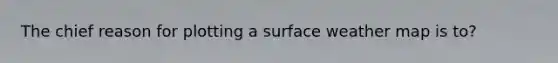 The chief reason for plotting a surface weather map is to?