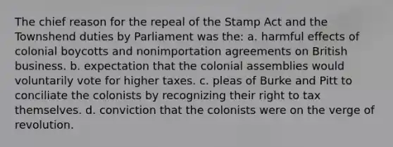 The chief reason for the repeal of the Stamp Act and the Townshend duties by Parliament was the: a. harmful effects of colonial boycotts and nonimportation agreements on British business. b. expectation that the colonial assemblies would voluntarily vote for higher taxes. c. pleas of Burke and Pitt to conciliate the colonists by recognizing their right to tax themselves. d. conviction that the colonists were on the verge of revolution.