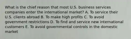 What is the chief reason that most U.S. business services companies enter the international market? A. To service their U.S. clients abroad B. To make high profits C. To avoid government restrictions D. To find and service new international customers E. To avoid governmental controls in the domestic market