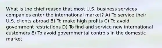 What is the chief reason that most U.S. business services companies enter the international market? A) To service their U.S. clients abroad B) To make high profits C) To avoid government restrictions D) To find and service new international customers E) To avoid governmental controls in the domestic market