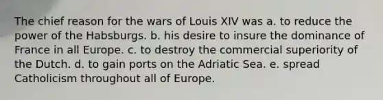 The chief reason for the wars of Louis XIV was a. to reduce the power of the Habsburgs. b. his desire to insure the dominance of France in all Europe. c. to destroy the commercial superiority of the Dutch. d. to gain ports on the Adriatic Sea. e. spread Catholicism throughout all of Europe.