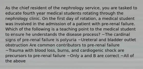 As the chief resident of the nephrology service, you are tasked to educate fourth year medical students rotating through the nephrology clinic. On the first day of rotation, a medical student was involved in the admission of a patient with pre-renal failure. Which of the following is a teaching point to the medical student to ensure he understands the disease process? ~The cardinal signs of pre-renal failure is polyuria ~Ureteral and bladder outlet obstruction Are common contributors to pre-renal failure ~Trauma with blood loss, burns, and cardiogenic shock are precursors to pre-renal failure ~Only a and B are correct ~All of the above