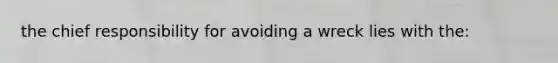 the chief responsibility for avoiding a wreck lies with the: