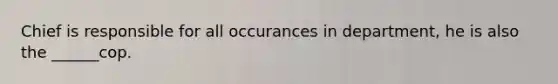 Chief is responsible for all occurances in department, he is also the ______cop.