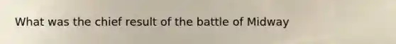 What was the chief result of the battle of Midway