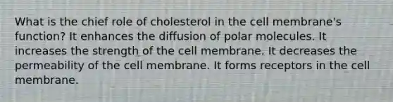 What is the chief role of cholesterol in the cell membrane's function? It enhances the diffusion of polar molecules. It increases the strength of the cell membrane. It decreases the permeability of the cell membrane. It forms receptors in the cell membrane.