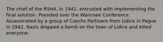 The chief of the RSHA. In 1941, entrusted with implementing the final solution. Presided over the Wannsee Conference. Assassinated by a group of Czechs Partisans from Lidice in Pague in 1942. Nazis dropped a bomb on the town of Lidice and killed everyone.