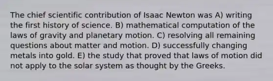 The chief scientific contribution of Isaac Newton was A) writing the first history of science. B) mathematical computation of the laws of gravity and planetary motion. C) resolving all remaining questions about matter and motion. D) successfully changing metals into gold. E) the study that proved that laws of motion did not apply to the solar system as thought by the Greeks.