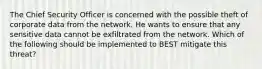 The Chief Security Officer is concerned with the possible theft of corporate data from the network. He wants to ensure that any sensitive data cannot be exfiltrated from the network. Which of the following should be implemented to BEST mitigate this threat?