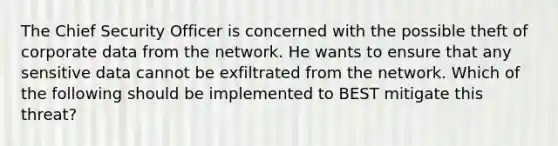 The Chief Security Officer is concerned with the possible theft of corporate data from the network. He wants to ensure that any sensitive data cannot be exfiltrated from the network. Which of the following should be implemented to BEST mitigate this threat?