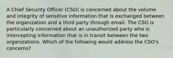 A Chief Security Officer (CSO) is concerned about the volume and integrity of sensitive information that is exchanged between the organization and a third party through email. The CSO is particularly concerned about an unauthorized party who is intercepting information that is in transit between the two organizations. Which of the following would address the CSO's concerns?