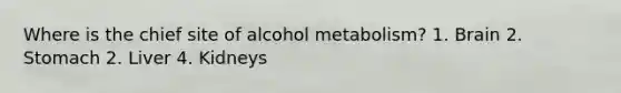 Where is the chief site of alcohol metabolism? 1. Brain 2. Stomach 2. Liver 4. Kidneys