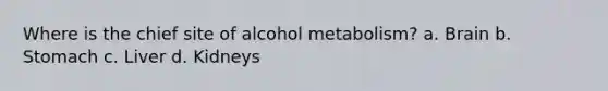 Where is the chief site of alcohol metabolism? a. Brain b. Stomach c. Liver d. Kidneys