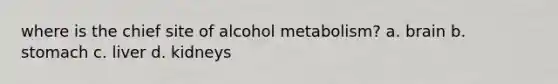 where is the chief site of alcohol metabolism? a. brain b. stomach c. liver d. kidneys