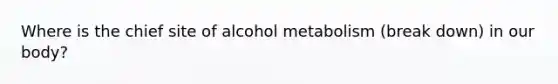 Where is the chief site of alcohol metabolism (break down) in our body?