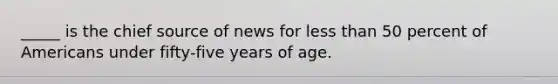 _____ is the chief source of news for less than 50 percent of Americans under fifty-five years of age.