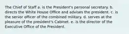 The Chief of Staff a. is the President's personal secretary. b. directs the White House Office and advises the president. c. is the senior officer of the combined military. d. serves at the pleasure of the president's Cabinet. e. is the director of the Executive Office of the President.