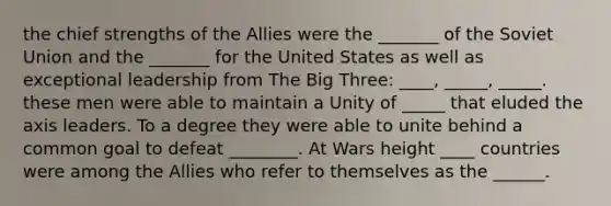 the chief strengths of the Allies were the _______ of the Soviet Union and the _______ for the United States as well as exceptional leadership from The Big Three: ____, _____, _____. these men were able to maintain a Unity of _____ that eluded the axis leaders. To a degree they were able to unite behind a common goal to defeat ________. At Wars height ____ countries were among the Allies who refer to themselves as the ______.