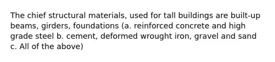 The chief structural materials, used for tall buildings are built-up beams, girders, foundations (a. reinforced concrete and high grade steel b. cement, deformed wrought iron, gravel and sand c. All of the above)
