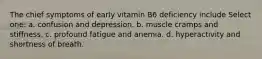 The chief symptoms of early vitamin B6 deficiency include Select one: a. confusion and depression. b. muscle cramps and stiffness. c. profound fatigue and anemia. d. hyperactivity and shortness of breath.