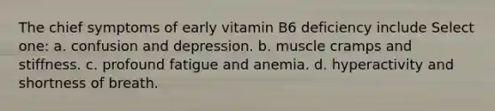 The chief symptoms of early vitamin B6 deficiency include Select one: a. confusion and depression. b. muscle cramps and stiffness. c. profound fatigue and anemia. d. hyperactivity and shortness of breath.