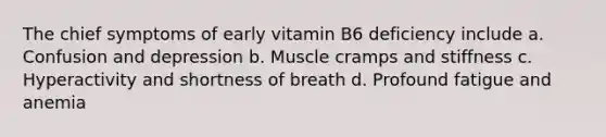 The chief symptoms of early vitamin B6 deficiency include a. Confusion and depression b. Muscle cramps and stiffness c. Hyperactivity and shortness of breath d. Profound fatigue and anemia