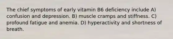 The chief symptoms of early vitamin B6 deficiency include A) confusion and depression. B) muscle cramps and stiffness. C) profound fatigue and anemia. D) hyperactivity and shortness of breath.